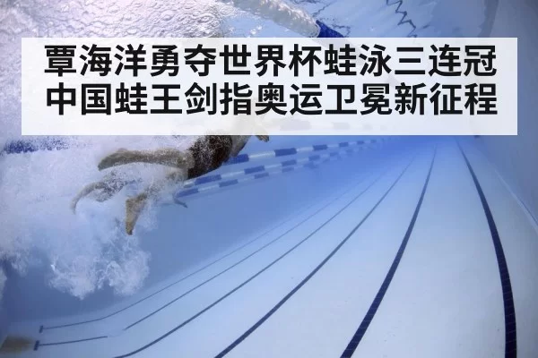 覃海洋勇夺世界杯蛙泳三连冠中国蛙王剑指奥运卫冕新征程